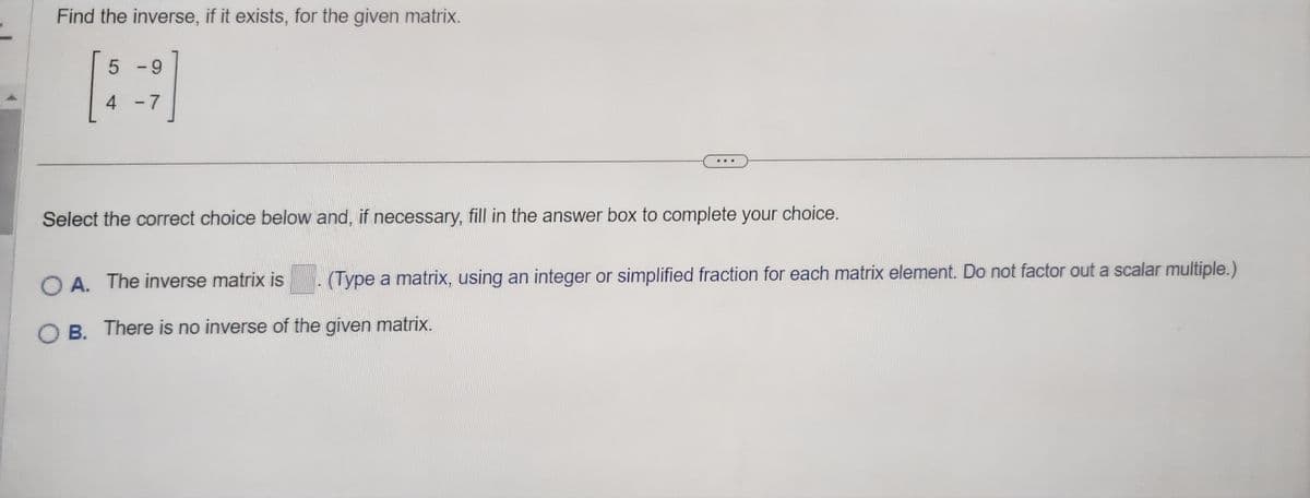 **Finding the Inverse of a Matrix**

**Problem Statement:**

Find the inverse, if it exists, for the given matrix:

\[
\begin{bmatrix}
5 & -9 \\
4 & -7 \\
\end{bmatrix}
\]

---

**Instructions:**

Select the correct choice below and, if necessary, fill in the answer box to complete your choice.

**Options:**

A. The inverse matrix is \[ \_\_\_ \] (Type a matrix, using an integer or simplified fraction for each matrix element. Do not factor out a scalar multiple.)

B. There is no inverse of the given matrix.