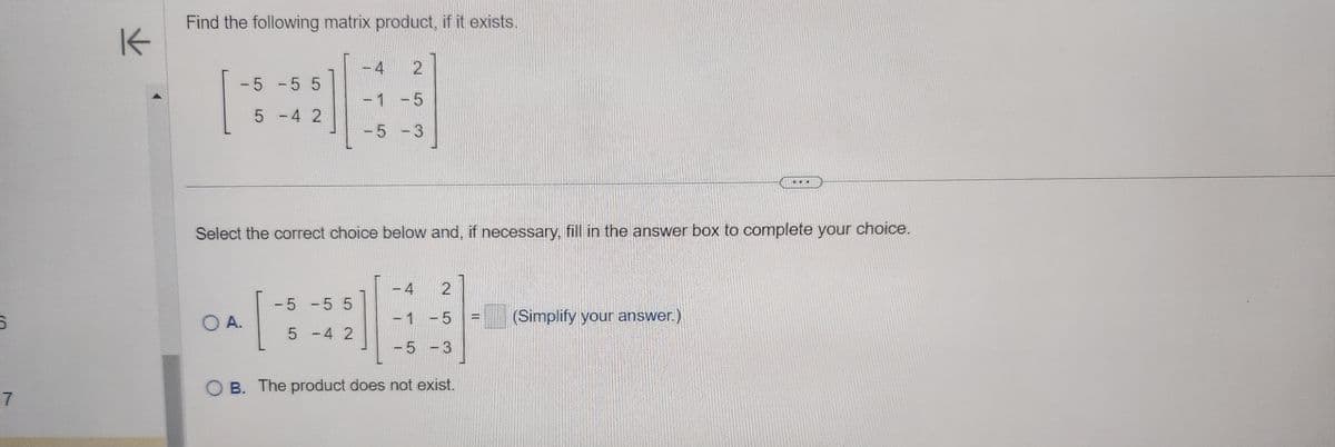 5
7
K
Find the following matrix product, if it exists.
-5-55
5 -4 2
Select the correct choice below and, if necessary, fill in the answer box to complete your choice.
4 2
-1 -5
-5 -3
2
-4
-1 -5
-5-3
OB. The product does not exist.
O A.
-5 -5 5
5 -4 2
(Simplify your answer.)