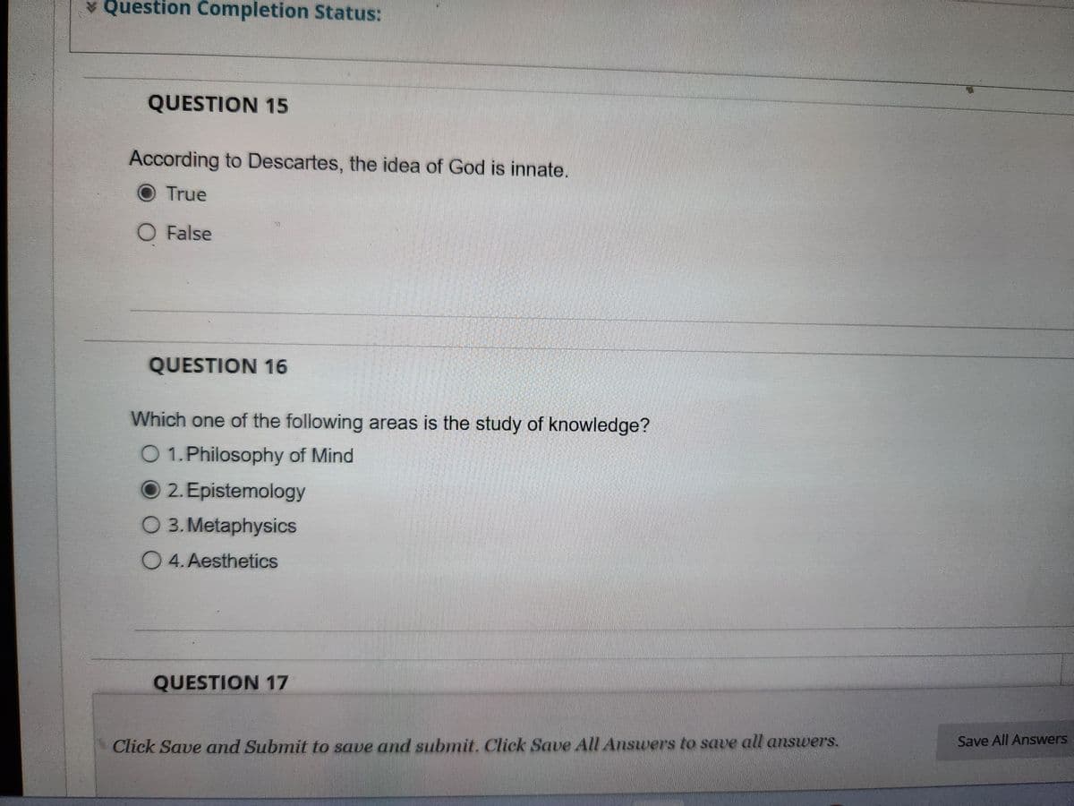 * Question Completion Status:
QUESTION 15
According to Descartes, the idea of God is innate.
True
O False
QUESTION 16
Which one of the following areas is the study of knowledge?
O 1. Philosophy of Mind
O2. Epistemology
O 3. Metaphysics
O 4. Aesthetics
QUESTION 17
Click Save and Submit to save and submit. Click Save All Answers to save all answers.
Save All Answers
Toshi