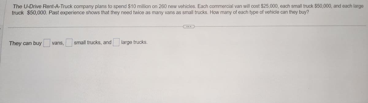 The U-Drive Rent-A-Truck company plans to spend $10 million on 260 new vehicles. Each commercial van will cost $25,000, each small truck $50,000, and each large
truck $50,000. Past experience shows that they need twice as many vans as small trucks. How many of each type of vehicle can they buy?
They can buy vans, small trucks, and
large trucks.