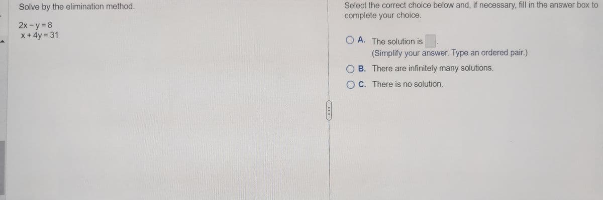 Solve by the elimination method.
2x - y = 8
x + 4y = 31
Select the correct choice below and, if necessary, fill in the answer box to
complete your choice.
OA. The solution is
(Simplify your answer. Type an ordered pair.)
B. There are infinitely many solutions.
OC.
There is no solution.