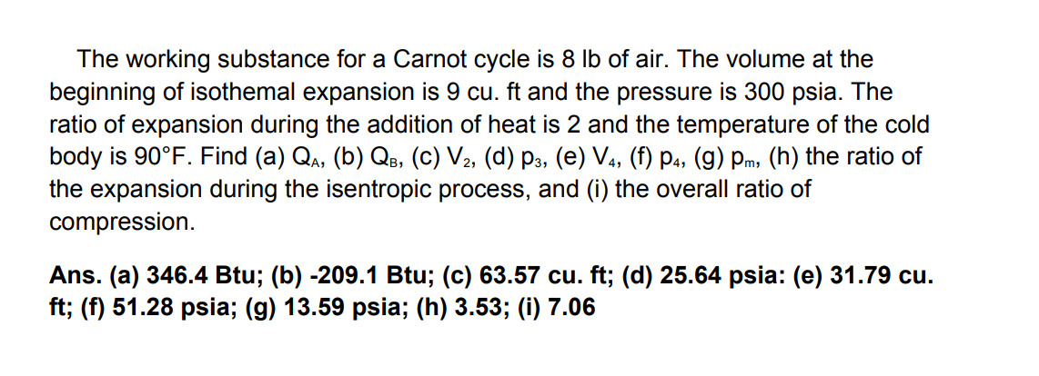 The working substance for a Carnot cycle is 8 lb of air. The volume at the
beginning of isothemal expansion is 9 cu. ft and the pressure is 300 psia. The
ratio of expansion during the addition of heat is 2 and the temperature of the cold
body is 90°F. Find (a) Qa, (b) QB, (C) V2, (d) p3, (e) V4, (f) p4, (g) Pm, (h) the ratio of
the expansion during the isentropic process, and (i) the overall ratio of
compression.
Ans. (a) 346.4 Btu; (b) -209.1 Btu; (c) 63.57 cu. ft; (d) 25.64 psia: (e) 31.79 cu.
ft; (f) 51.28 psia; (g) 13.59 psia; (h) 3.53; (i) 7.06
