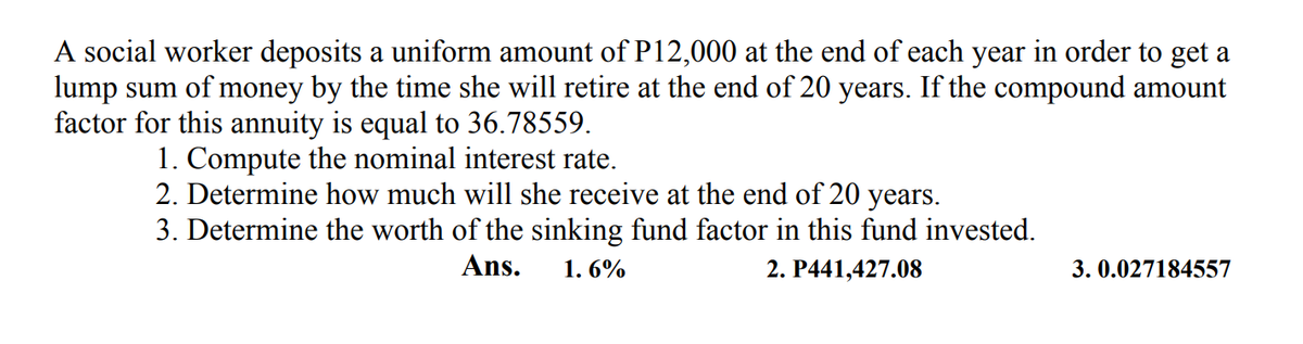 A social worker deposits a uniform amount of P12,000 at the end of each year in order to get a
lump sum of money by the time she will retire at the end of 20 years. If the compound amount
factor for this annuity is equal to 36.78559.
1. Compute the nominal interest rate.
2. Determine how much will she receive at the end of 20 years.
3. Determine the worth of the sinking fund factor in this fund invested.
Ans.
1. 6%
2. P441,427.08
3. 0.027184557
