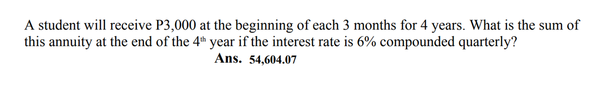 A student will receive P3,000 at the beginning of each 3 months for 4 years. What is the sum of
this annuity at the end of the 4th year if the interest rate is 6% compounded quarterly?
Ans. 54,604.07
