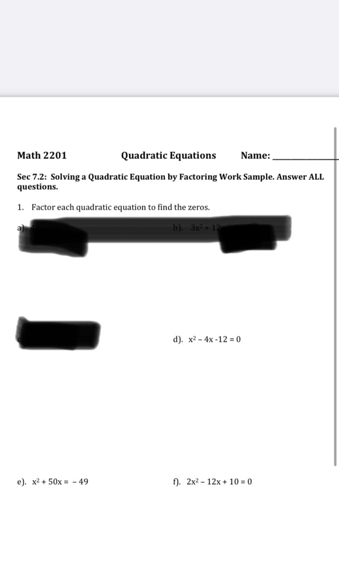 Math 2201
Quadratic Equations
Name:
Sec 7.2: Solving a Quadratic Equation by Factoring Work Sample. Answer ALL
questions.
1. Factor each quadratic equation to find the zeros.
a)
b). 3x² + 12
d). х2 - 4х -12 -0
e). x2 + 50x = - 49
f). 2x2 – 12x + 10 = 0
