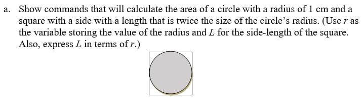 a. Show commands that will calculate the area of a circle with a radius of 1 cm and a
square with a side with a length that is twice the size of the circle's radius. (Use r as
the variable storing the value of the radius and L for the side-length of the square.
Also, express L in terms of r.)
