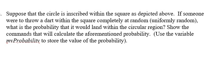Suppose that the circle is inscribed within the square as depicted above. If someone
were to throw a dart within the square completely at random (uniformly random),
what is the probability that it would land within the circular region? Show the
commands that will calculate the aforementioned probability. (Use the variable
mvProbability, to store the value of the probability).
