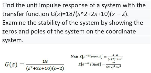 Find the unit impulse response of a system with the
transfer function G(s)=18/(s^2+2s+10)(s - 2).
Examine the stability of the system by showing the
zeros and poles of the system on the coordinate
system.
Not: L[e-at coswt] :
sta
(s+2)2+w?
18
G(s) =
L[e¬at sinwt] =
(s+2)2+w?
(s2+2s+10)(s-2)
