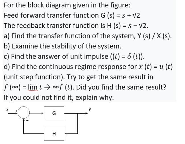 For the block diagram given in the figure:
Feed forward transfer function G (s) = s + V2
The feedback transfer function is H (s) = s - V2.
a) Find the transfer function of the system, Y (s) / X (s).
b) Examine the stability of the system.
%3D
c) Find the answer of unit impulse ((t) = 8 (t)).
d) Find the continuous regime response for x (t) = u (t)
(unit step function). Try to get the same result in
f (0) = lim t →of (t). Did you find the same result?
If you could not find it, explain why.
G
H
