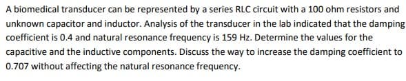 A biomedical transducer can be represented by a series RLC circuit with a 100 ohm resistors and
unknown capacitor and inductor. Analysis of the transducer in the lab indicated that the damping
coefficient is 0.4 and natural resonance frequency is 159 Hz. Determine the values for the
capacitive and the inductive components. Discuss the way to increase the damping coefficient to
0.707 without affecting the natural resonance frequency.
