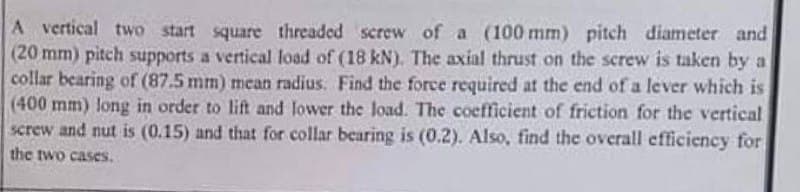 A vertical two start square threaded screw of a (100 mm) pitch diameter and
(20 mm) pitch supports a vertical load of (18 kN). The axial thrust on the screw is taken by a
collar bearing of (87.5 mm) mean radius. Find the force required at the end of a lever which is
(400 mm) long in order to lift and lower the load. The coefficient of friction for the vertical
screw and nut is (0.15) and that for collar bearing is (0.2). Also, find the overall efficiency for
the two cases.