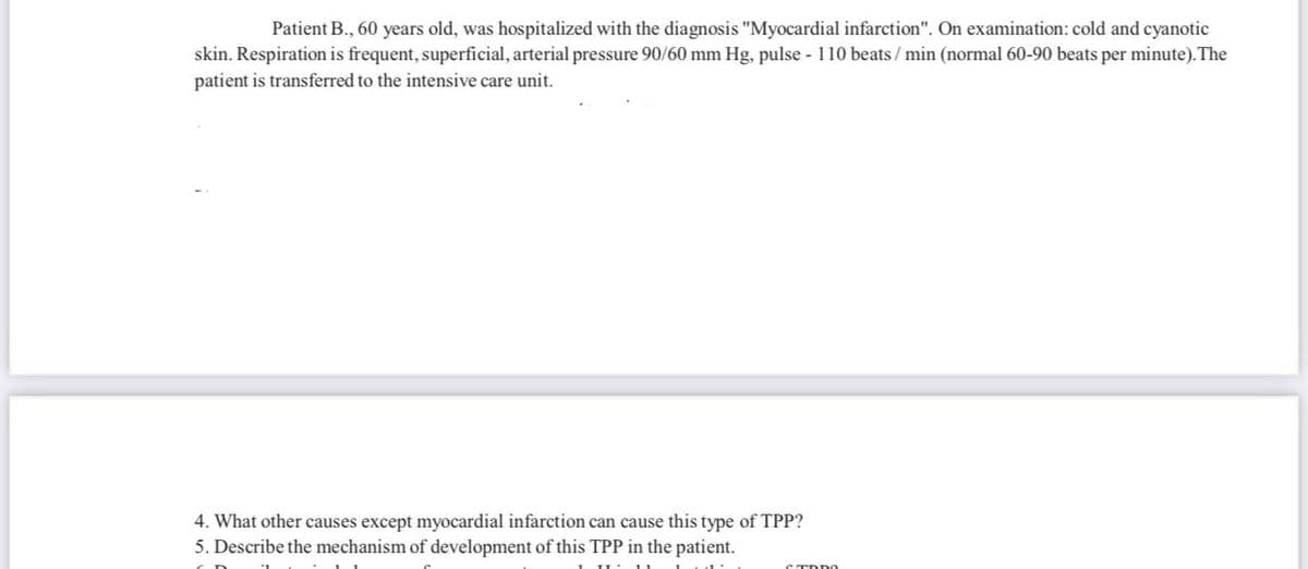 Patient B., 60 years old, was hospitalized with the diagnosis "Myocardial infarction". On examination: cold and cyanotic
skin. Respiration is frequent, superficial, arterial pressure 90/60 mm Hg, pulse - 110 beats / min (normal 60-90 beats per minute). The
patient is transferred to the intensive care unit.
4. What other causes except myocardial infarction can cause this type of TPP?
5. Describe the mechanism of development of this TPP in the patient.
STDDO