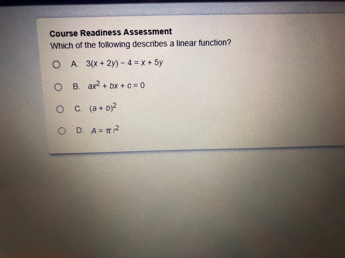 Course Readiness Assessment
Which of the following describes a linear function?
O A. 3(x+ 2y) - 4 = x + 5y
O B. ax2 + bx + c = 0
O C (a + b)?
O D. A= T?
