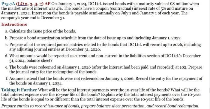 P15.7A (LO 2, 3, 4, 7) AP On January 1, 2024, DC Ltd. issued bonds with a maturity value of $8 million when
the market rate of interest was 4%. The bonds have a coupon (contractual) interest rate of 5% and mature on
January 1, 2034. Interest on the bonds is payable semi-annually on July 1 and January 1 of each year. The
company's year end is December 31.
Instructions
a. Calculate the issue price of the bonds.
b. Prepare a bond amortization schedule from the date of issue up to and including January 1, 2027.
c. Prepare all of the required journal entries related to the bonds that DC Ltd. will record up to 2026, including
any adjusting journal entries at December 31, 2026.
d. What amounts would be reported as current and non-current in the liabilities section of DC Ltd.'s December
31, 2024, balance sheet?
e. The bonds were redeemed on January 1, 2026 (after the interest had been paid and recorded) at 102. Prepare
the journal entry for the redemption of the bonds.
f. Assume instead that the bonds were not redeemed on January 1, 2026. Record the entry for the repayment of
the bonds on January 1, 2034.
Taking It Further What will be the total interest payments over the 10-year life of the bonds? What will be the
total interest expense over the 10-year life of the bonds? Explain why the total interest payments over the 10-year
life of the bonds is equal to or different than the total interest expense over the 10-year life of the bonds.
Prepare entries to record issuance of bonds, prepare balance sheet presentation, and record bond redemption.