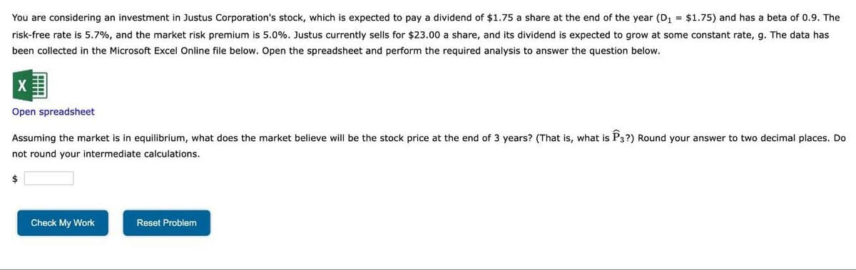 You are considering an investment in Justus Corporation's stock, which is expected to pay a dividend of $1.75 a share at the end of the year (D₁ = $1.75) and has a beta of 0.9. The
risk-free rate is 5.7%, and the market risk premium is 5.0%. Justus currently sells for $23.00 a share, and its dividend is expected to grow at some constant rate, g. The data has
been collected in the Microsoft Excel Online file below. Open the spreadsheet and perform the required analysis to answer the question below.
Open spreadsheet
Assuming the market is in equilibrium, what does the market believe will be the stock price at the end of 3 years? (That is, what is P3?) Round your answer to two decimal places. Do
not round your intermediate calculations.
$
Check My Work
Reset Problem