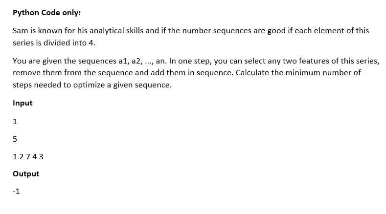 Python Code only:
Sam is known for his analytical skills and if the number sequences are good if each element of this
series is divided into 4.
You are given the sequences a1, a2, ..., an. In one step, you can select any two features of this series,
remove them from the sequence and add them in sequence. Calculate the minimum number of
steps needed to optimize a given sequence.
Input
1
5
12743
Output
-1
