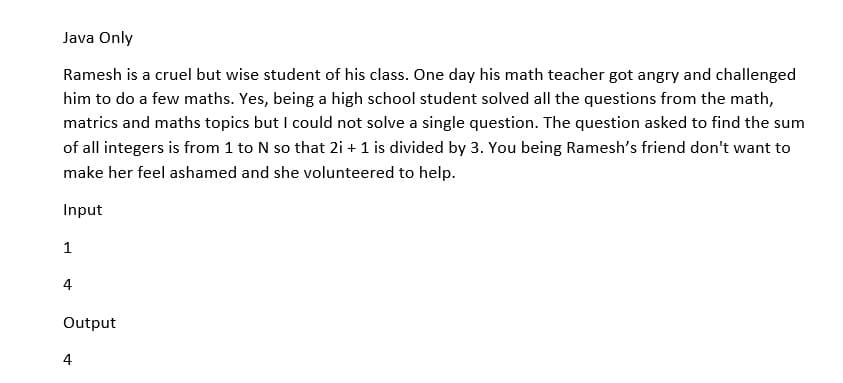 Java Only
Ramesh is a cruel but wise student of his class. One day his math teacher got angry and challenged
him to do a few maths. Yes, being a high school student solved all the questions from the math,
matrics and maths topics but I could not solve a single question. The question asked to find the sum
of all integers is from 1 to N so that 2i + 1 is divided by 3. You being Ramesh's friend don't want to
make her feel ashamed and she volunteered to help.
Input
1
4
Output
4
