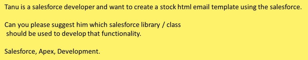 Tanu is a salesforce developer and want to create a stock html email template using the salesforce.
Can you please suggest him which salesforce library / class
should be used to develop that functionality.
Salesforce, Apex, Development.
