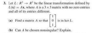 3. Let L: R R' be the linear transformation defined by
L(X) = Ax, where A is a 3 x 3 matrix with no zero entries
and all of its entries different.
(a) Find a matrix A so that 0
is in ker L.
(b) Can A be chosen nonsingular? Explain.
