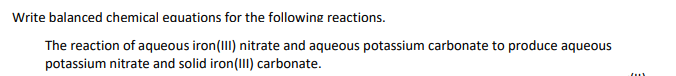 Write balanced chemical eauations for the following reactions.
The reaction of aqueous iron(III) nitrate and aqueous potassium carbonate to produce aqueous
potassium nitrate and solid iron(II) carbonate.
