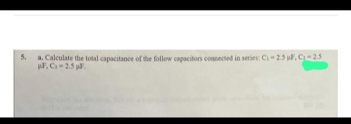 5.
a. Calculate the total capacitance of the follow capacitors connected in series: C₁ -2.5 µF, C₂-2.5
HF, C, 2.5 µF.