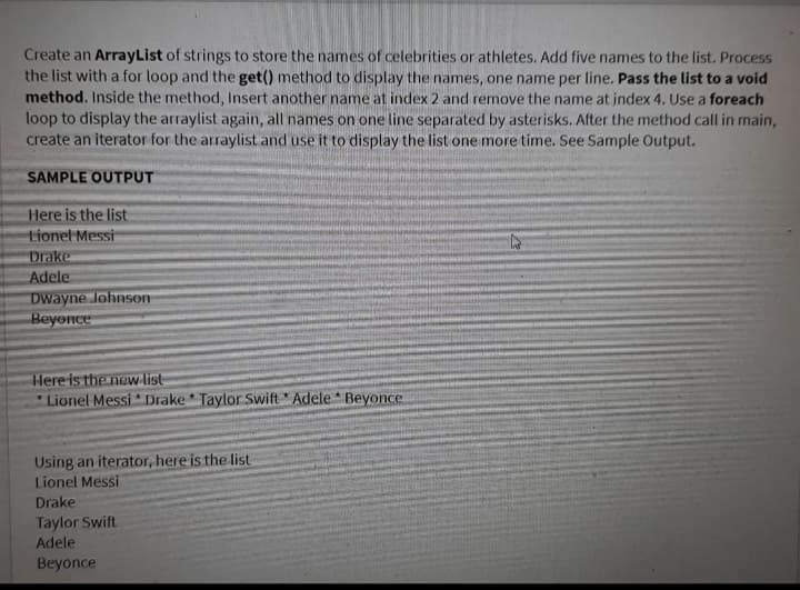 Create an ArrayList of strings to store the names of celebrities or athletes. Add five names to the list. Process
the list with a for loop and the get() method to display the names, one name per line. Pass the list to a void
method. Inside the method, Insert another name at index 2 and remove the name at index 4. Use a foreach
loop to display the arraylist again, all names on one line separated by asterisks. After the method call in main,
create an iterator for the arraylist and use it to display the list one more time. See Sample Output.
SAMPLE OUTPUT
Here is the list
Lionel Messi
Drake
Adele
Dwayne Johnson
Beyonce
Here is the new list
*Lionel Messi Drake Taylor Swift Adele Beyonce.
Using an iterator, here is the list
Lionel Messi
Drake
Taylor Swift
Adele
Beyonce