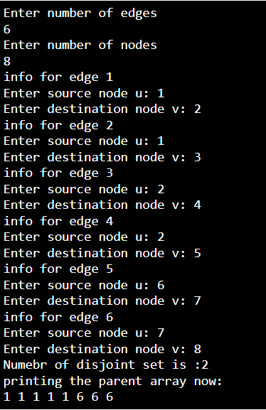 Enter number of edges
6
Enter number of nodes
8
info for edge 1
Enter source node u: 1
Enter destination node v: 2
info for edge 2
Enter source node u: 1
Enter destination node v: 3
info for edge 3
Enter source node u: 2
Enter destination node v: 4
info for edge 4
Enter source node u: 2
Enter destination node v: 5
info for edge 5
Enter source node u: 6
Enter destination node v: 7
info for edge 6
Enter source node u: 7
Enter destination node v: 8
Numebr of disjoint set is :2
printing the parent array now:
1 1 1 1 1 6 6 6
