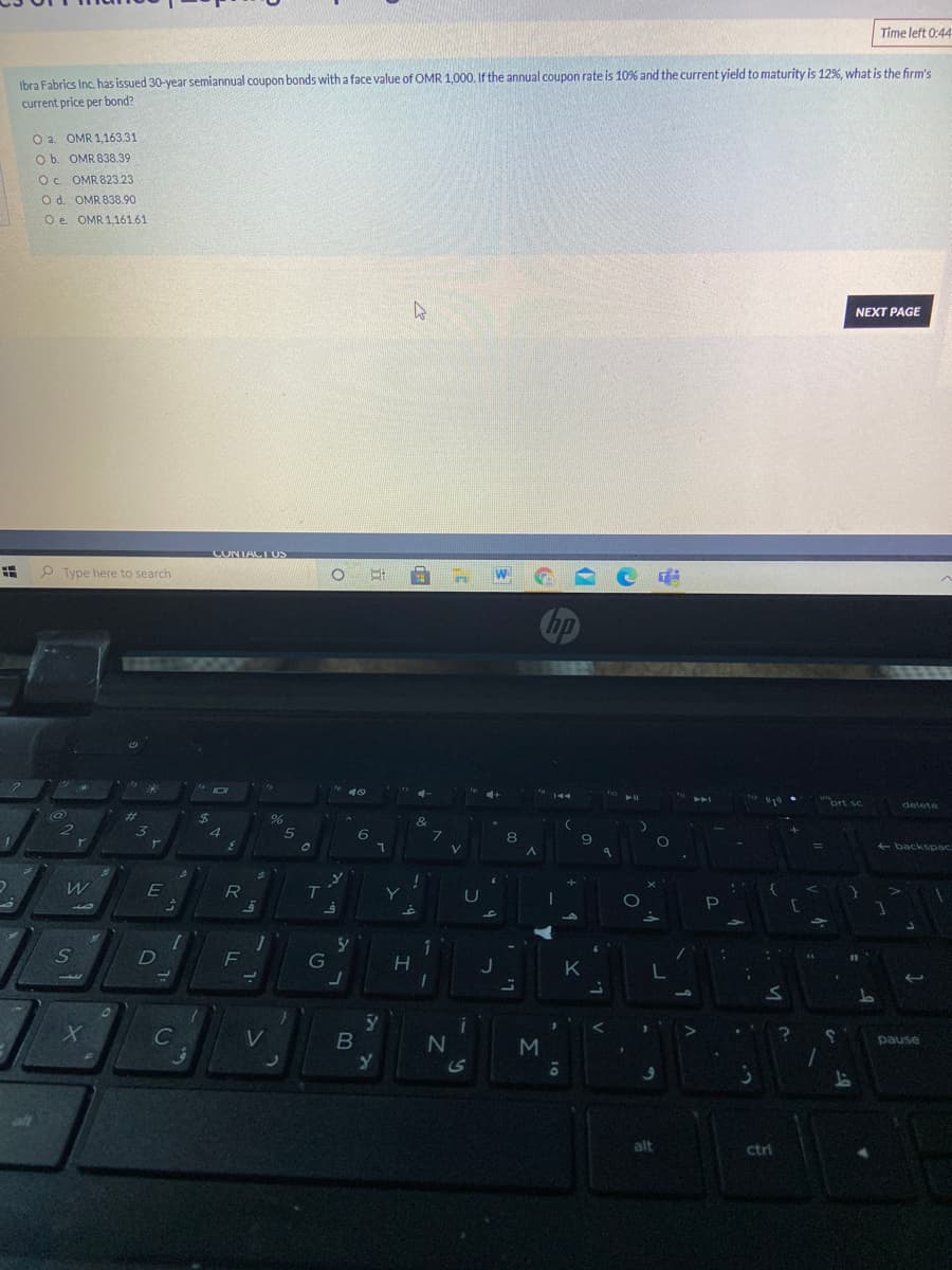 Time left 0:44
Ibra Fabrics Inc. has issued 30-year semiannual coupon bonds with a face value of OMR 1,000. If the annual coupon rate is 10% and the current yield to maturity is 12%, what is the firm's
current price per bond?
O a. OMR 1,163.31
O b. OMR 838.39
Oc OMR 823.23
O d. OMR 838.90
O e OMR 1,161.61
NEXT PAGE
CONTACTUS
Type here to search
delete
%23
&
5
E backspac
E
U
F
G
C
pause
alt
alt
ctrl
6
