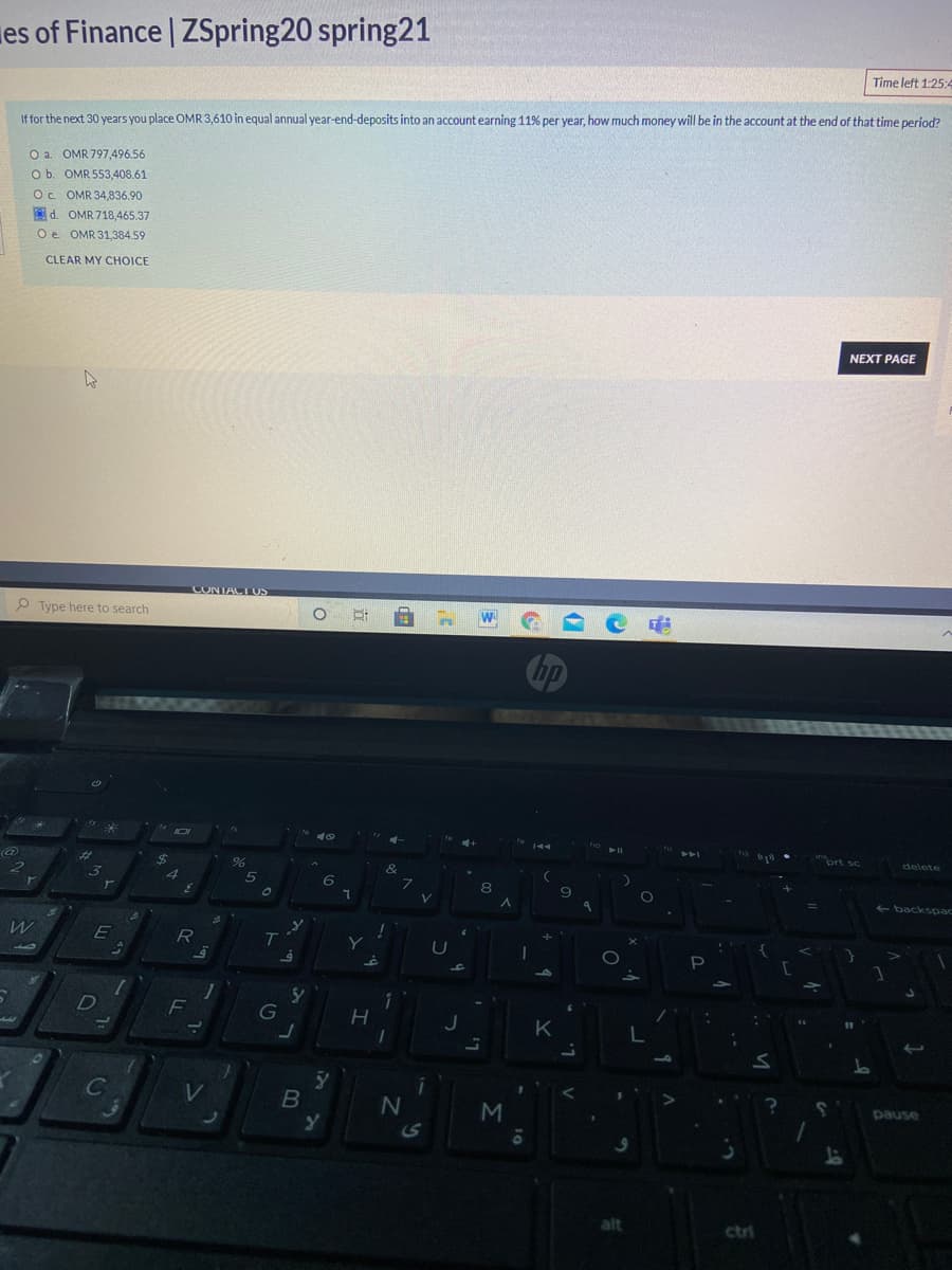 es of Finance | ZSpring20 spring21
Time left 1:25:4
If for the next 30 years you place OMR 3,610 in equal annual year-end-deposits into an account earning 11% per year, how much money will be in the account at the end of that time period?
O a. OMR 797,496.56
O b. OMR 553,408.61
Oc OMR 34,836.90
Od. OMR 718,465.37
Oe OMR 31,384.59
CLEAR MY CHOICE
NEXT PAGE
CONTACT US
P Type here to search
%23
ort sc
delete
8
- backspac
G
C
V
pause
alt
ctri
