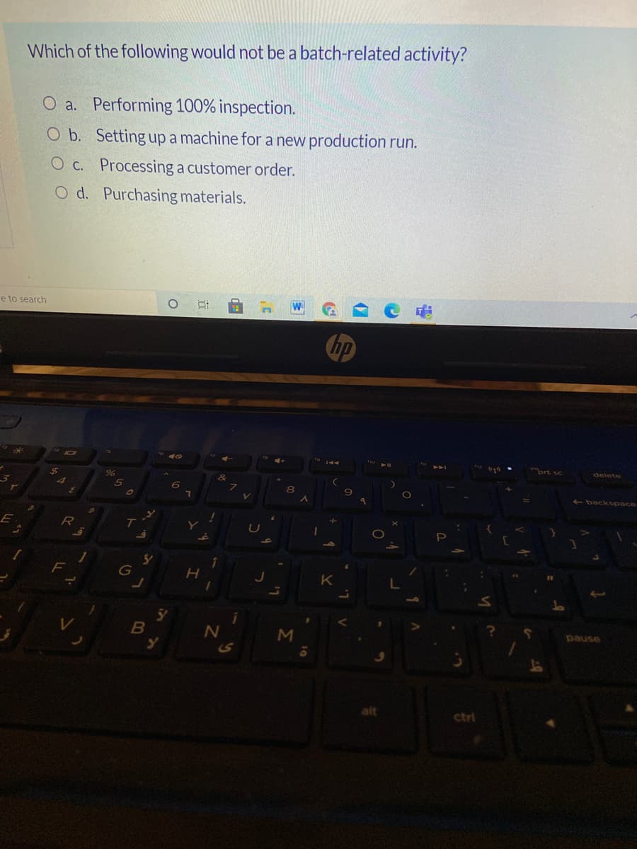 Which of the following would not be a batch-related activity?
O a. Performing 100% inspection.
O b. Setting up a machine for a new production run.
O c. Processing a customer order.
O d. Purchasing materials.
e to search
ort sc
delete
24
backspace
ア
E
pause
S
alt
ctri
