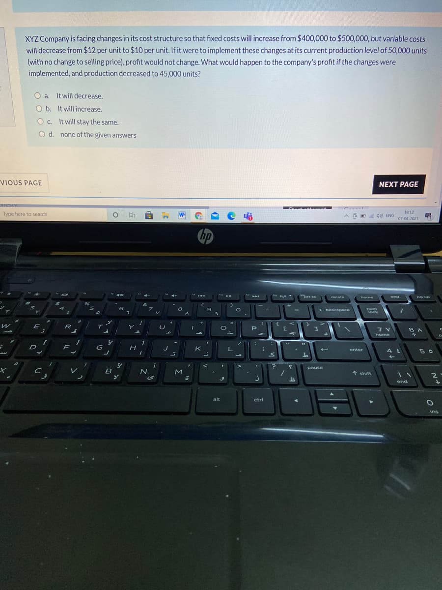 XYZ Company is facing changes in its cost structure so that fixed costs will increase from $400,000 to $500,000, but variable costs
will decrease from $12 per unit to $10 per unit. If it were to implement these changes at its current production level of 50,000 units
(with no change to selling price), profit would not change. What would happen to the company's profit if the changes were
implemented, and production decreased to 45,000 units?
O a. It will decrease.
O b. It will increase.
O c. It will stay the same.
O d. none of the given answers
VIOUS PAGE
NEXT PAGE
Type here to search
W
d) ENG
19:12
07-04-2021
hp
4+
* ゴ
"brt se
delete
home
end
pg up
&
8
9
+ backspace
Tum
lock
R
T
home
F
G
K
enter
5 0
pause
レ
B
t shift
2
end
alt
ctrl
ins
