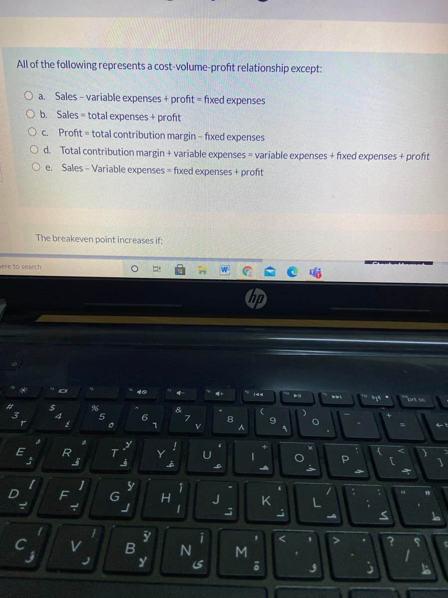 All of the following represents a cost-volume-profit relationship except:
O a. Sales - variable expenses + profit = fixed expenses
O b. Sales = total expenses + profit
O c.
Profit = total contribution margin - fixed expenses
O d. Total contribution margin + variable expenses = variable expenses + fixed expenses + profit
O e. Sales- Variable expenses = fixed expenses + profit
The breakeven point increases if:
mere to search
hp
prt sc
&
4
6
8
E
R
Y
P
C
F
11
%3D
G
M
1S
10
LL
