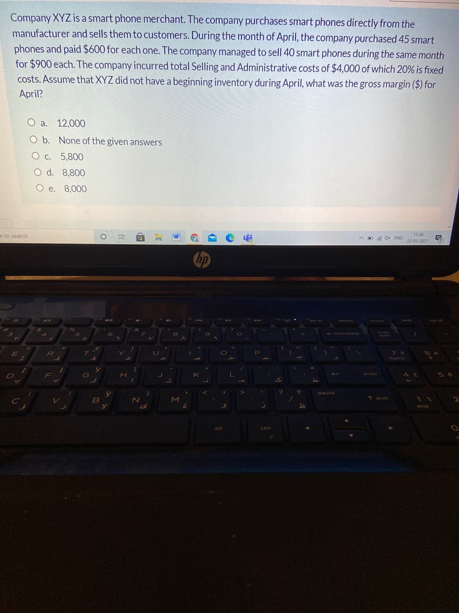 Company XYZ is a smart phone merchant. The company purchases smart phones directly from the
manufacturer and sells them to customers. During the month of April, the company purchased 45 smart
phones and paid $600 for each one. The company managed to sell 40 smart phones during the same month
for $900 each. The company incurred total Selling and Administrative costs of $4,000 of which 20% is fixed
costs. Assume that XYZ did not have a beginning inventory during April, what was the gross margin ($) for
April?
O a.
12,000
O b. None of the given answers
O c. 5,800
O d. 8,800
O e. 8,000
e to search
W.
DA dx ENG
11:36
22-05-2021
rt se
144
10
delete
home
end
dn fid
- backspace
Tum
lock
T
home
5 0
D
enter
41
pause
レ
B
M
↑ shift
end
alt
ctri
