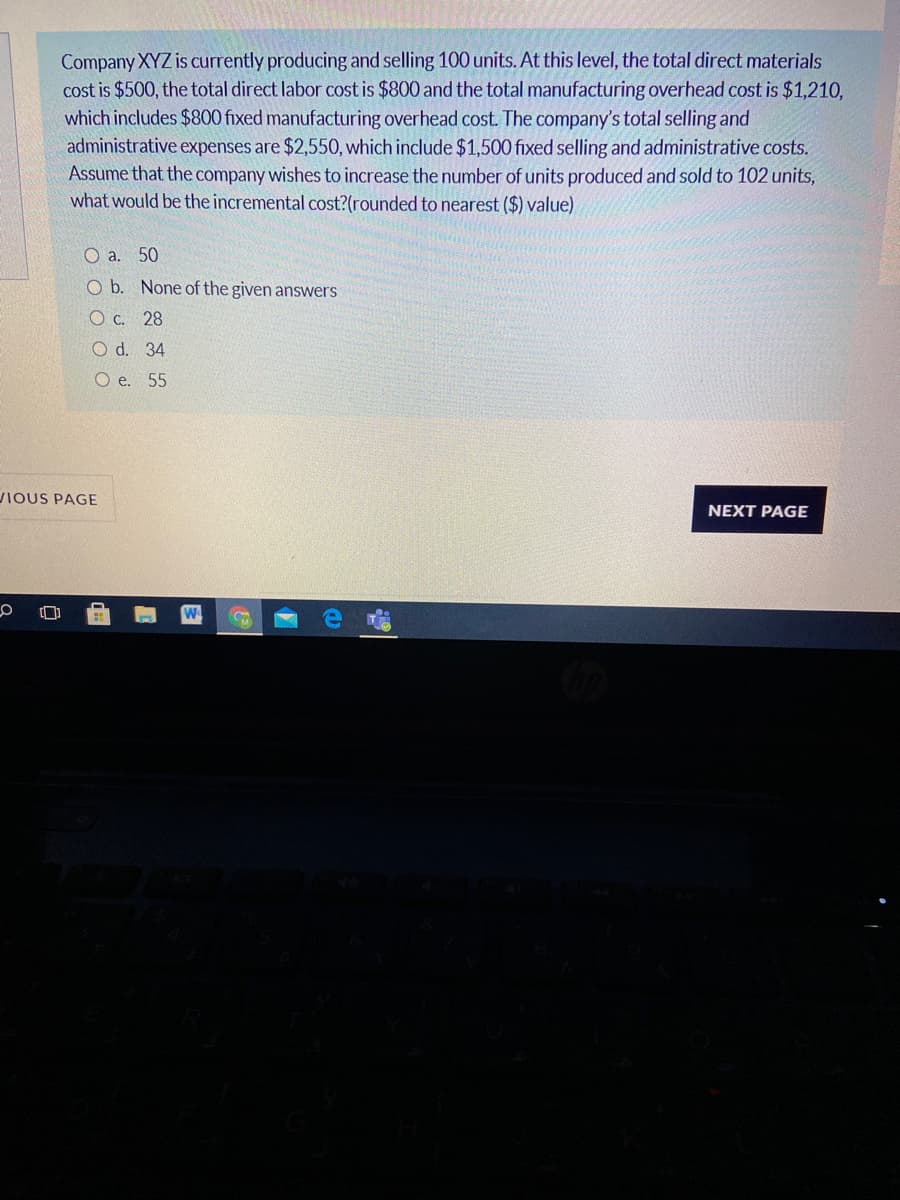 Company XYZ is currently producing and selling 100 units. At this level, the total direct materials
cost is $500, the total direct labor cost is $800 and the total manufacturing overhead cost is $1,210,
which includes $800 fixed manufacturing overhead cost. The company's total selling and
administrative expenses are $2,550, which include $1,500 fixed selling and administrative costs.
Assume that the company wishes to increase the number of units produced and sold to 102 units,
what would be the incremental cost?(rounded to nearest ($) value)
O a. 50
O b. None of the given answers
O c. 28
O d. 34
O e. 55
VIOUS PAGE
NEXT PAGE
