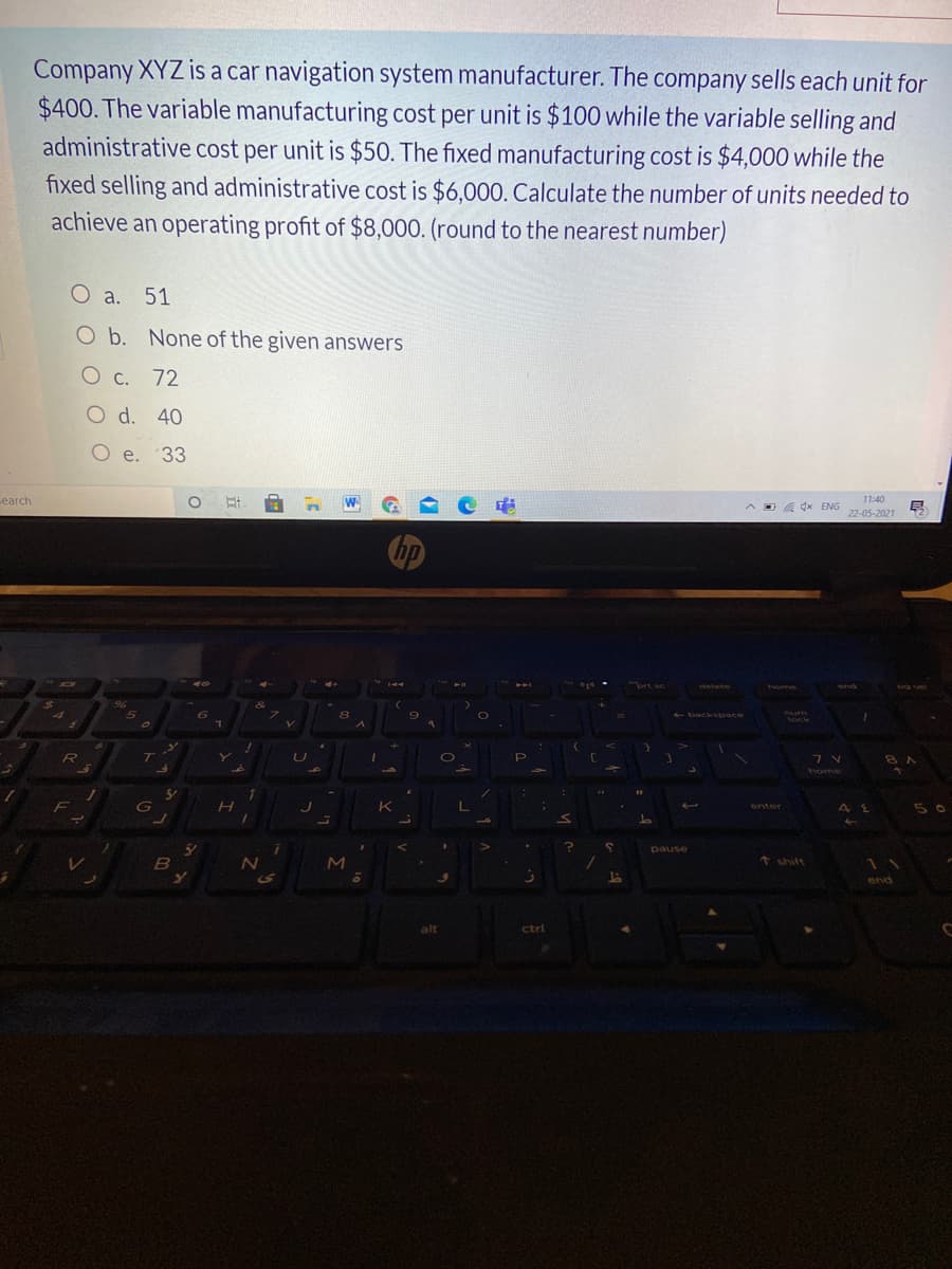 Company XYZ is a car navigation system manufacturer. The company sells each unit for
$400. The variable manufacturing cost per unit is $100 while the variable selling and
administrative cost per unit is $50. The fixed manufacturing cost is $4,000 while the
fixed selling and administrative cost is $6,000. Calculate the number of units needed to
achieve an operating profit of $8,000. (round to the nearest number)
O a. 51
O b. None of the given answers
O c. 72
O d. 40
O e. 33
earch
W
11:40
D a dx ENG
22-05-2021
hp
ort sc
detete
end
og up
back space
num
lock
R
P
8 A
K
5 0
enter
pause
t shift
S
end
alt
ctrl
