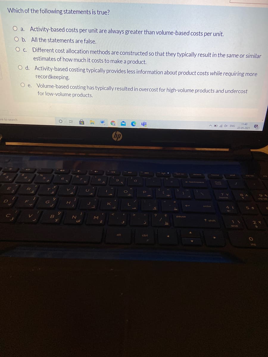 Which of the following statements is true?
O a. Activity-based costs per unit are always greater than volume-based costs per unit.
O b. All the statements are false.
O c. Different cost allocation methods are constructed so that they typically result in the same or similar
estimates of how much it costs to make a product.
O d. Activity-based costing typically provides less information about product costs while requiring more
recordkeeping.
O e. Volume-based costing has typically resulted in overcost for high-volume products and undercost
for low-volume products.
11:40
ere to search
A D a dx ENG
22-05-2021
hp
delete
home
end
an Ed
96
&
7\
6.
+ backspace
mum
lock
RO
7 V
home
g up
K
enter
50
pause
B
t shift
2Y
end
alt
ctrl
ins
