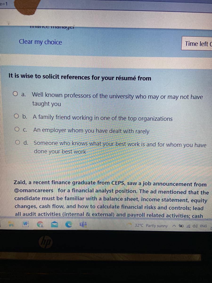 e=1
IEmanct manayti
Clear my choice
Time left C
It is wise to solicit references for your résumé from
O a.
Well known professors of the university who may or may not have
taught you
O b.
A family friend working in one of the top organizations
O c.
An employer whom you have dealt with rarely
O d. Someone who knows what your best work is and for whom you have
done your best work
Zaid, a recent finance graduate from CEPS, saw a job announcement from
@omancareers for a financial analyst position. The ad mentioned that the
candidate must be familiar with a balance sheet, income statement, equity
changes, cash flow, and how to calculate financial risks and controls; lead
all audit activities (internal & external) and payroll related activities; cash
W.
32°C Partly sunny
A O ) ENG
