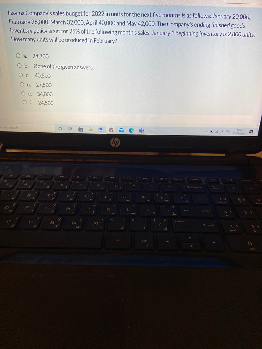 Hayma Company's sales budget for 2022 in units for the next five months is as follows: January 20,000.
February 26,000, March 32,000, April 40,000 and May 42,000. The Company's ending finished goods
inventory policy is set for 25% of the following month's sales. January 1 beginning inventory is 2,800 units.
How many units will be produced in February?
O a. 24,700
O b. None of the given answers.
O c. 40,500
O d. 27,500
О е. 34,000
O f. 24,500
ere to search
11:42
ADA dx ENG
22-05-2021
hp
40
141
bet sc
delete
home
end
+backspace
lock
T.
8 A
home
K
enter
5 0
pause
t shift
SS
end
ctri
