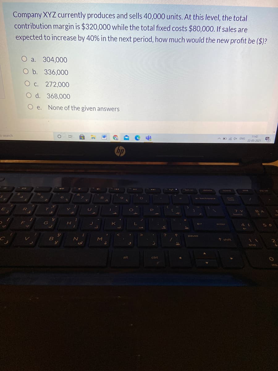 Company XYZ currently produces and sells 40,000 units. At this level, the total
contribution margin is $320,000 while the total fixed costs $80,000. If sales are
expected to increase by 40% in the next period, how much would the new profit be ($)?
O a. 304,000
O b. 336,000
O c. 272,000O
O d. 368,000
O e. None of the given answers
11:42
o search
W
D dx ENG
22-05-2021
hp
Tort sc
delete
home
end
96
5.
+ back space
tock
T
5 0
enter
G
K
pause
51
↑ shift
11
2
end
alt
ctri
