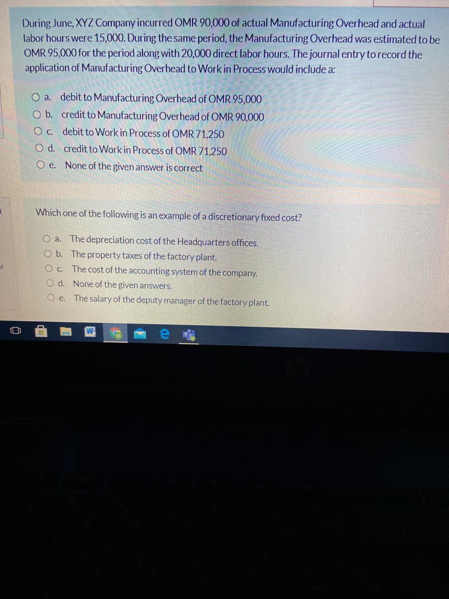 During June, XYZ Company incurred OMR 90,000 of actual Manufacturing Overhead and actual
labor hours were 15,000. During the same period, the Manufacturing Overhead was estimated to be
OMR 95,000 for the period along with 20,000 direct labor hours. The journal entry to record the
application of Manufacturing Overhead to Work in Process would include a:
O a. debit to Manufacturing Overhead of OMR 95,000
O b. credit to Manufacturing Overhead of OMR 90,000
O C. debit to Work in Process of OMR 71,250
Od. credit to Work in Process of OMR 71,250
O e. None of the given answer is correct
Which one of the following is an example of a discretionary fixed cost?
O a. The depreciation cost of the Headquarters offices.
O b. The property taxes of the factory plant.
Oc. The cost of the accounting system of the company.
O d. None of the given answers.
of
O e. The salary of the deputy manager of the factory plant.
[]
