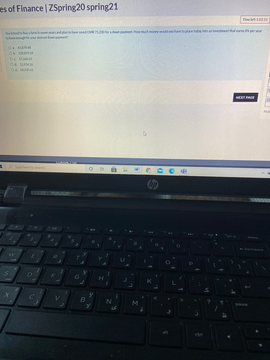 es of Finance | ZSpring20 spring21
Time left 1:03:51
You intend to buya farm in seven years and plan to have saved OMR 75,200 for a down payment. How much money would you have to place today into an investment that earns 8% per year
to have enough for your desired down payment?
O a 43,878.48
Ob. 128,879.59
O. 57,440.67
Od. 31,934.26
Oe 88,810.65
NEXT PAGE
28
Finis
CONTACT US
P Type here to search
144
%23
prt sc
delete
4
6.
7.
V.
8
- backspace
T
44
G
13
K
C
M
10
pause
alt
ctrl
