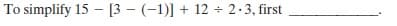 To simplify 15 - [3 – (-1)] + 12 + 2.3, first
