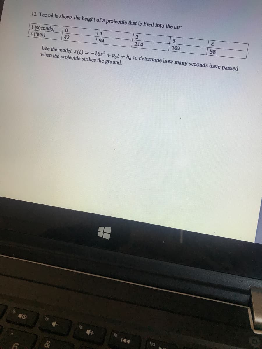 13. The table shows the height of a projectile that is fired into the air:
4
2
t (seconds)
42
s (feet)
102
58
94
114
Use the model s(t) =-16t2 + vot + ho to determine how many seconds have passed
when the projectile strikes the ground.
40
f9 144
f10
&
