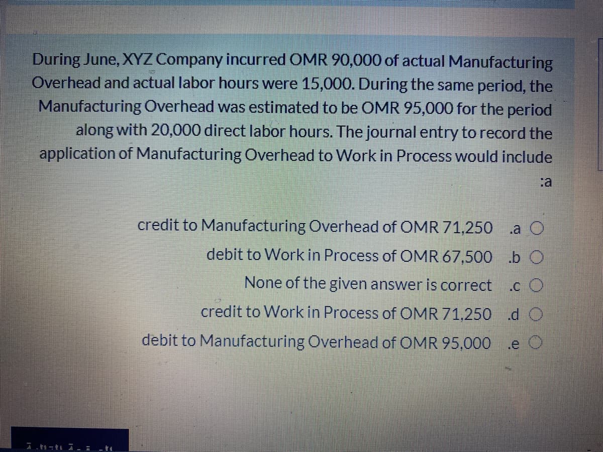 During June, XYZ Company incurred OMR 90,000 of actual Manufacturing
Overhead and actual labor hours were 15,000. During the same period, the
Manufacturing Overhead was estimated to be OMR 95,000 for the period
along with 20,000 direct labor hours. The journal entry to record the
application of Manufacturing Overhead to Work in Process would include
credit to Manufacturing Overhead of OMR 71,250
debit to Work in Process of OMR 67,500 b O
None of the given answer is correct cO
credit to Work in Process of OMR 71,250 d O
debit to Manufacturing Overhead of OMR 95,000
.e O
I.自一电生 - -會生
