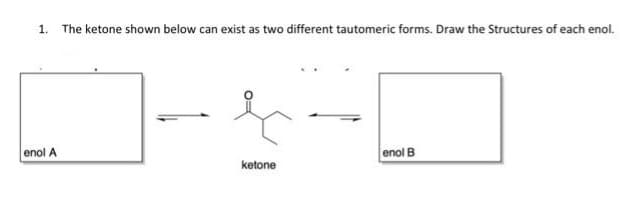 1. The ketone shown below can exist as two different tautomeric forms. Draw the Structures of each enol.
enol A
ketone
enol B