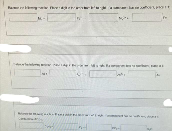 Balance the following reaction. Place a digit in the order from left to right. If a component has no coefficient, place a 1:
Mg +
Zn +
Fet →
Balance the following reaction. Place a digit in the order from left to right. If a component has no coefficient, place a 1:
Au3+
C₂H₂ +
Mg2+ +
0₂-
Zn²+ +
Balance the following reaction. Place a digit in the order from left to right. If a component has no coefficient, place a 1:
Combustion of CaHa
CO₂ +
Au
H₂O
Fe