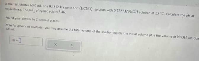 A chemist titrates 60.0 ml. of a 0.4812 M cyanic acid (HCNO) solution with 0.7227 M NaOH solution at 25 °C. Calculate the pH at
equivalence. The pk of cyanic acid is 3.46.
Round your answer to 2 decimal places.
Note for advanced students: you may assume the total volume of the solution equals the initial volume plus the volume of NaOH solutions
added.
pH-0