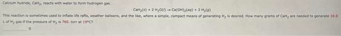 Calcium bydride, Calfy, reacts with water to form hydrogen gas.
Cal₂(s) + 2 H₂O()→ Ca(OH)₂(aq) + 2 H₂(9)
This reaction is sometimes used to inflate life rafts, weather balloons, and the like, where a simple, compact means of generating Hy is desired. How many grams of Car, are needed to generate 10.0
Lof Hy gas if the pressure of Hy is 760. torr at 19"C?