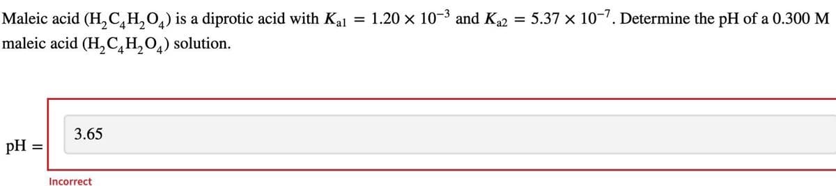 -3
Maleic acid (H₂C₂H₂O) is a diprotic acid with Kal = 1.20 × 10-³ and K₁2 = 5.37 × 10-7. Determine the pH of a 0.300 M
2 4
maleic acid (H₂CH₂O) solution.
2 4
pH =
3.65
4
Incorrect