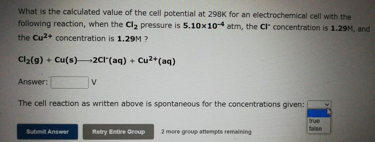 What is the calculated value of the cell potential at 298K for an electrochemical cell with the
following reaction, when the Cl₂ pressure is 5.10x10-4 atm, the CI concentration is 1.29M, and
the Cu²+ concentration is 1.29M ?
Cl₂(g) + Cu(s)—2Cl¯(aq) + Cu²+ (aq)
Answer:
V
The cell reaction as written above is spontaneous for the concentrations given:
Submit Answer
Retry Entire Group
2 more group attempts remaining
true
false